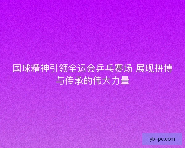 国球精神引领全运会乒乓赛场 展现拼搏与传承的伟大力量