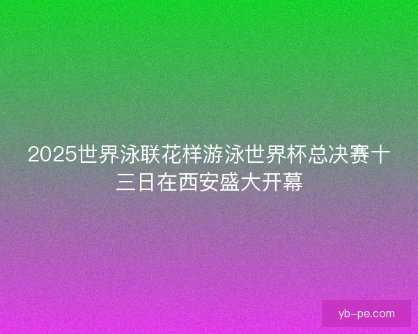 2025世界泳联花样游泳世界杯总决赛十三日在西安盛大开幕