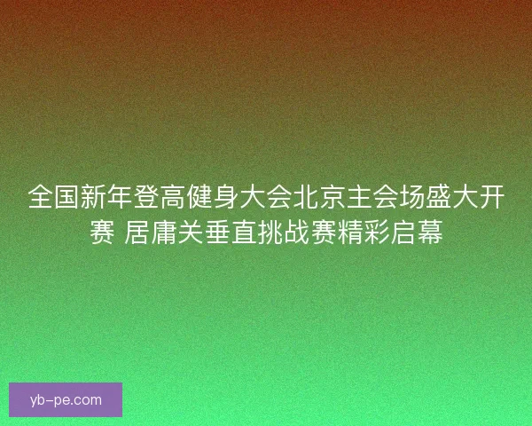 全国新年登高健身大会北京主会场盛大开赛 居庸关垂直挑战赛精彩启幕
