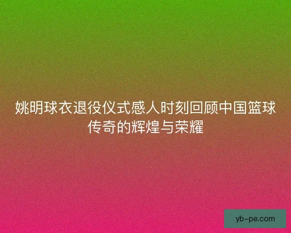 姚明球衣退役仪式感人时刻回顾中国篮球传奇的辉煌与荣耀