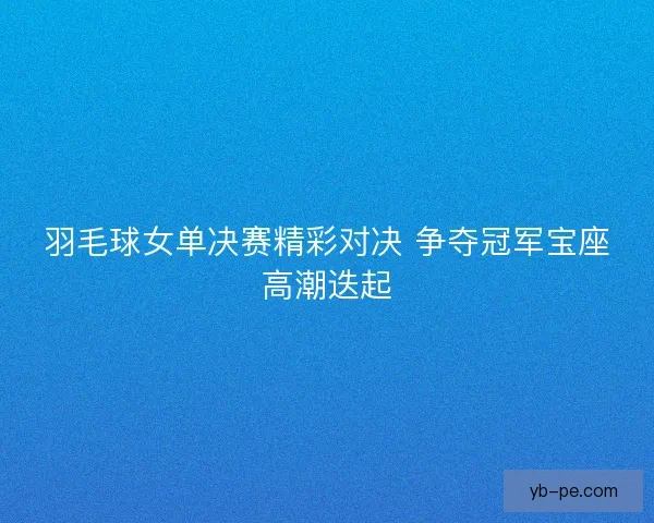 羽毛球女单决赛精彩对决 争夺冠军宝座高潮迭起