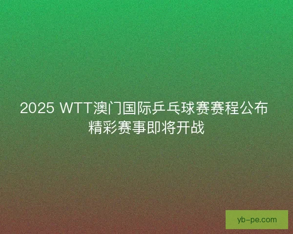2025 WTT澳门国际乒乓球赛赛程公布 精彩赛事即将开战