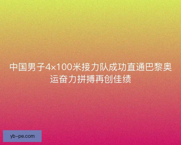中国男子4×100米接力队成功直通巴黎奥运奋力拼搏再创佳绩
