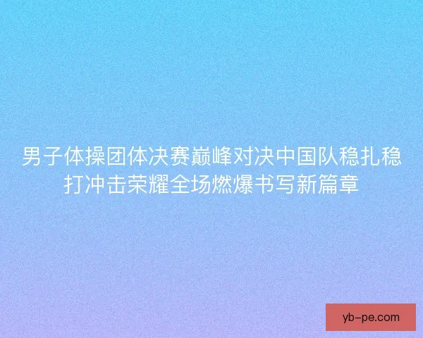 男子体操团体决赛巅峰对决中国队稳扎稳打冲击荣耀全场燃爆书写新篇章