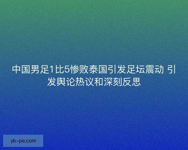 中国男足1比5惨败泰国引发足坛震动 引发舆论热议和深刻反思