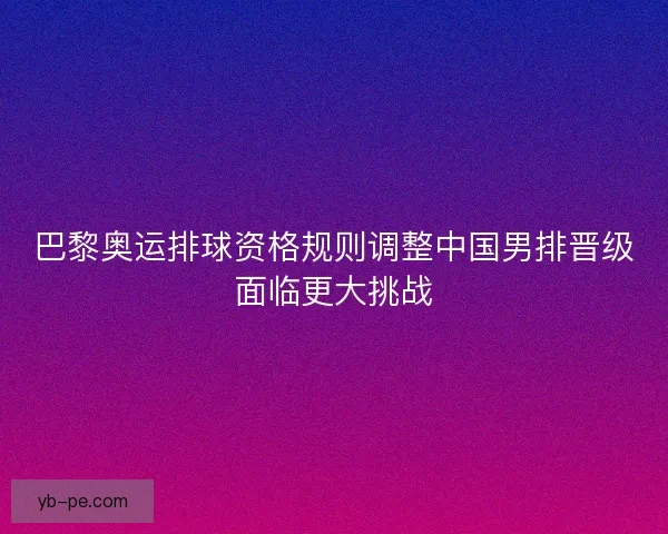 巴黎奥运排球资格规则调整中国男排晋级面临更大挑战