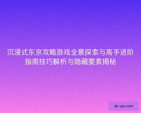 沉浸式东京攻略游戏全景探索与高手进阶指南技巧解析与隐藏要素揭秘