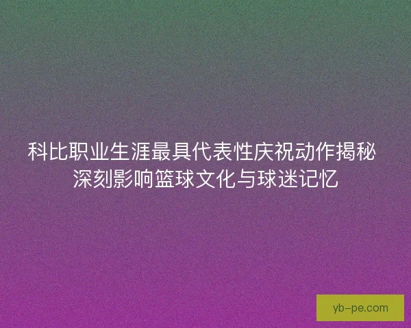 科比职业生涯最具代表性庆祝动作揭秘 深刻影响篮球文化与球迷记忆