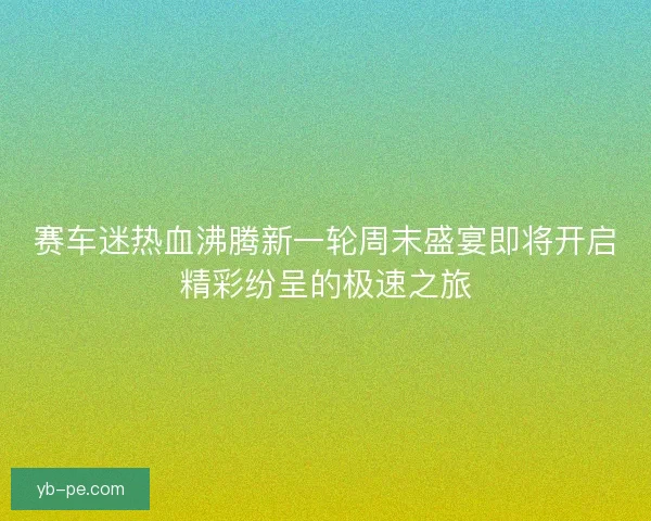 赛车迷热血沸腾新一轮周末盛宴即将开启精彩纷呈的极速之旅