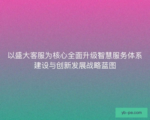 以盛大客服为核心全面升级智慧服务体系建设与创新发展战略蓝图