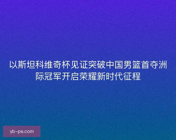 以斯坦科维奇杯见证突破中国男篮首夺洲际冠军开启荣耀新时代征程