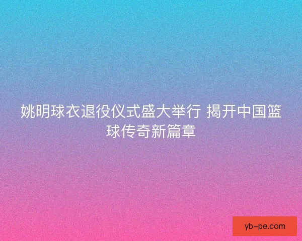 姚明球衣退役仪式盛大举行 揭开中国篮球传奇新篇章