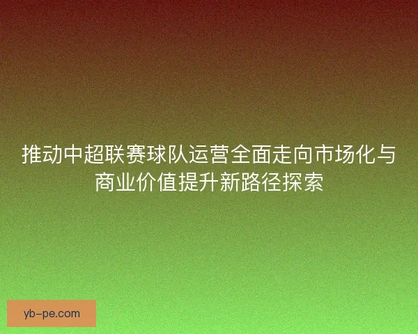 推动中超联赛球队运营全面走向市场化与商业价值提升新路径探索