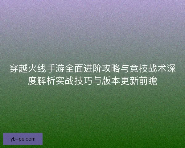 穿越火线手游全面进阶攻略与竞技战术深度解析实战技巧与版本更新前瞻