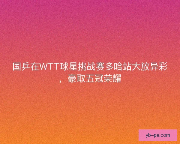 国乒在WTT球星挑战赛多哈站大放异彩，豪取五冠荣耀