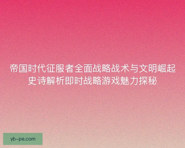 帝国时代征服者全面战略战术与文明崛起史诗解析即时战略游戏魅力探秘