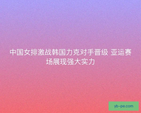 中国女排激战韩国力克对手晋级 亚运赛场展现强大实力