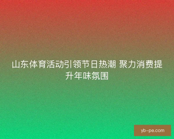 山东体育活动引领节日热潮 聚力消费提升年味氛围